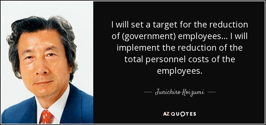 I will set a target for the reduction of (government) employees ... I will implement the reduction of the total personnel costs of the employees. - Junichiro Koizumi