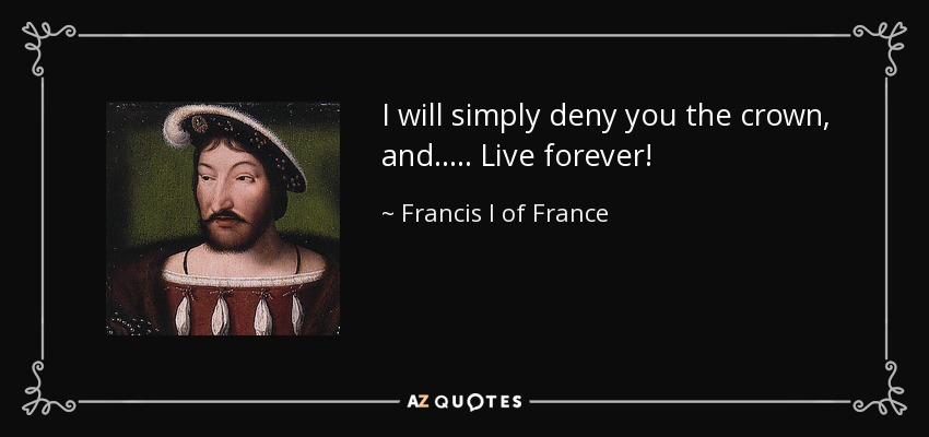 I will simply deny you the crown, and..... Live forever! - Francis I of France