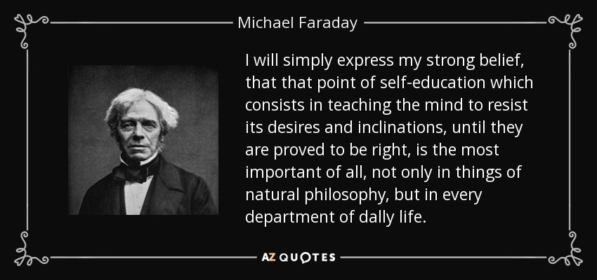 I will simply express my strong belief, that that point of self-education which consists in teaching the mind to resist its desires and inclinations, until they are proved to be right, is the most important of all, not only in things of natural philosophy, but in every department of dally life. - Michael Faraday
