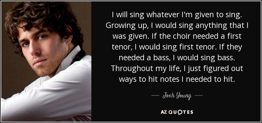 I will sing whatever I'm given to sing. Growing up, I would sing anything that I was given. If the choir needed a first tenor, I would sing first tenor. If they needed a bass, I would sing bass. Throughout my life, I just figured out ways to hit notes I needed to hit. - Josh Young