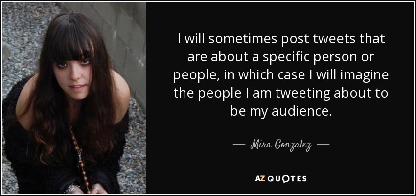 I will sometimes post tweets that are about a specific person or people, in which case I will imagine the people I am tweeting about to be my audience. - Mira Gonzalez