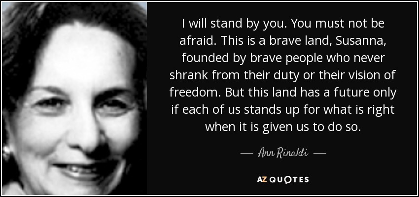 I will stand by you. You must not be afraid. This is a brave land, Susanna, founded by brave people who never shrank from their duty or their vision of freedom. But this land has a future only if each of us stands up for what is right when it is given us to do so. - Ann Rinaldi