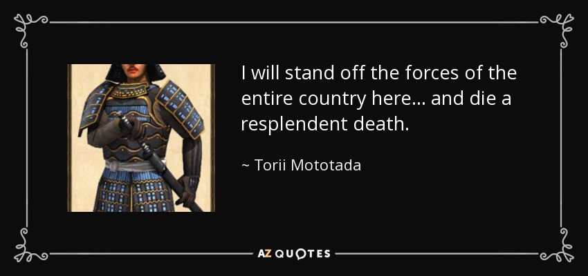 I will stand off the forces of the entire country here... and die a resplendent death. - Torii Mototada