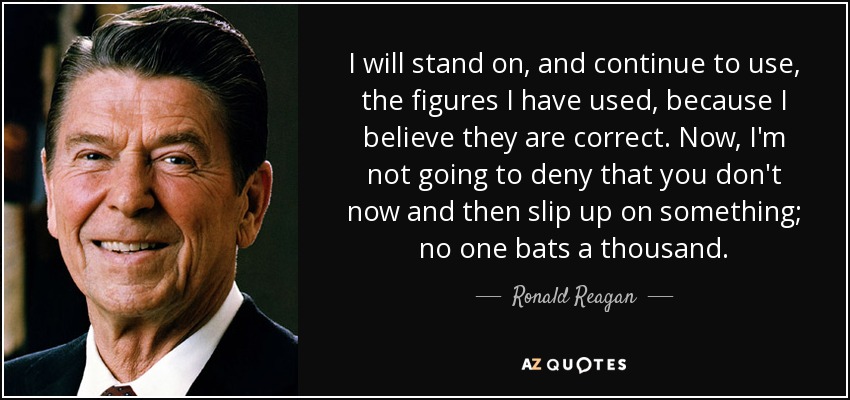 I will stand on, and continue to use, the figures I have used, because I believe they are correct. Now, I'm not going to deny that you don't now and then slip up on something; no one bats a thousand. - Ronald Reagan