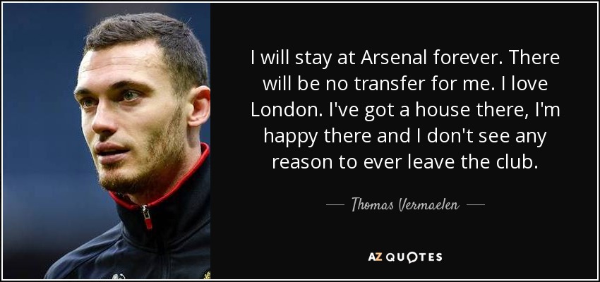 I will stay at Arsenal forever. There will be no transfer for me. I love London. I've got a house there, I'm happy there and I don't see any reason to ever leave the club. - Thomas Vermaelen