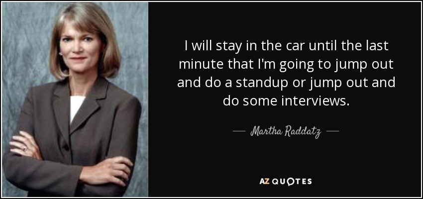 I will stay in the car until the last minute that I'm going to jump out and do a standup or jump out and do some interviews. - Martha Raddatz