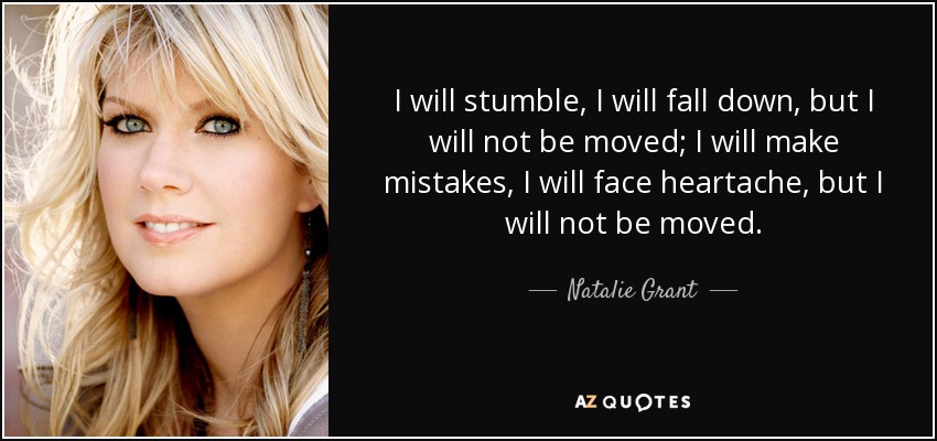 I will stumble, I will fall down, but I will not be moved; I will make mistakes, I will face heartache, but I will not be moved. - Natalie Grant