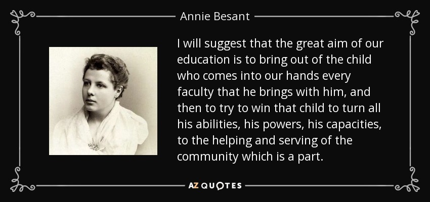 I will suggest that the great aim of our education is to bring out of the child who comes into our hands every faculty that he brings with him, and then to try to win that child to turn all his abilities, his powers, his capacities, to the helping and serving of the community which is a part. - Annie Besant