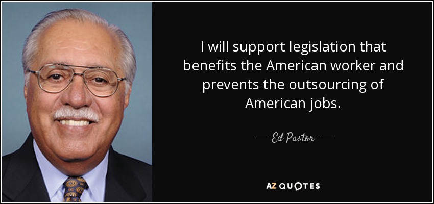 I will support legislation that benefits the American worker and prevents the outsourcing of American jobs. - Ed Pastor