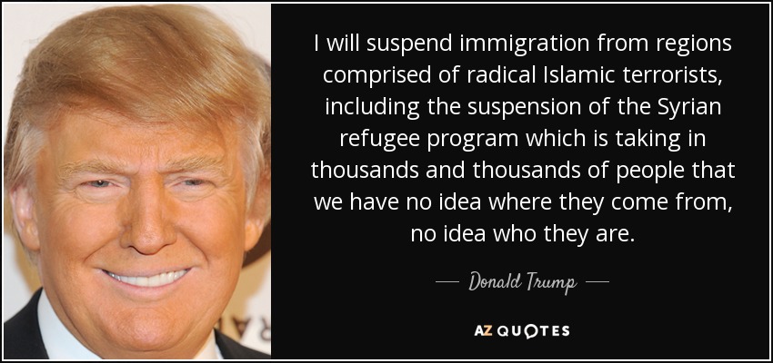 I will suspend immigration from regions comprised of radical Islamic terrorists, including the suspension of the Syrian refugee program which is taking in thousands and thousands of people that we have no idea where they come from, no idea who they are. - Donald Trump