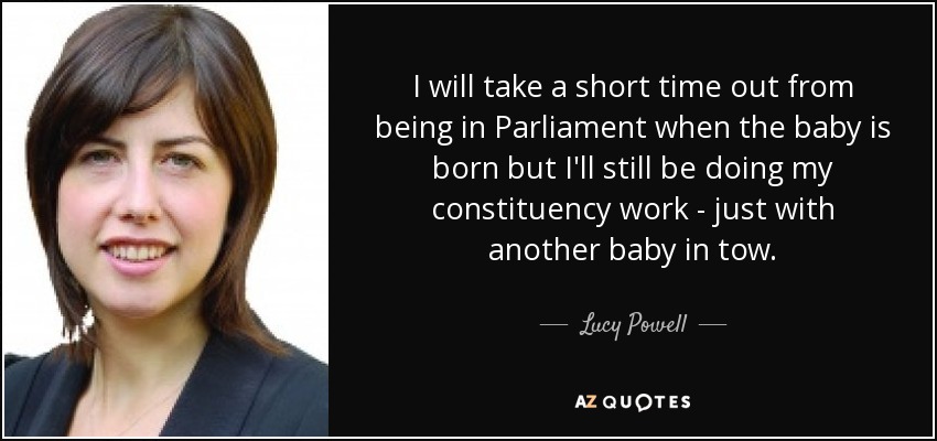 I will take a short time out from being in Parliament when the baby is born but I'll still be doing my constituency work - just with another baby in tow. - Lucy Powell