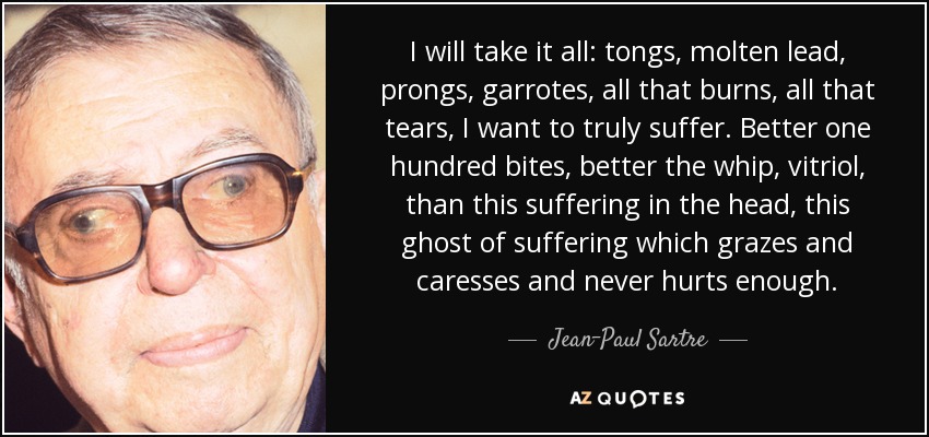 I will take it all: tongs, molten lead, prongs, garrotes, all that burns, all that tears, I want to truly suffer. Better one hundred bites, better the whip, vitriol, than this suffering in the head, this ghost of suffering which grazes and caresses and never hurts enough. - Jean-Paul Sartre