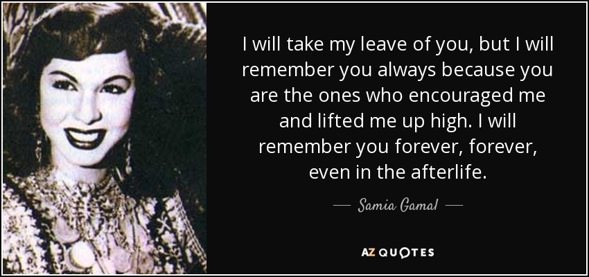 I will take my leave of you, but I will remember you always because you are the ones who encouraged me and lifted me up high. I will remember you forever, forever, even in the afterlife. - Samia Gamal
