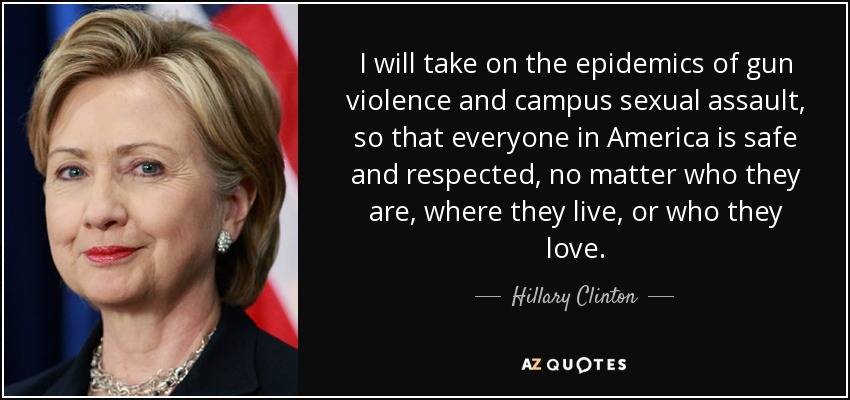 I will take on the epidemics of gun violence and campus sexual assault, so that everyone in America is safe and respected, no matter who they are, where they live, or who they love. - Hillary Clinton