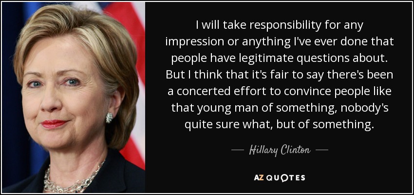 I will take responsibility for any impression or anything I've ever done that people have legitimate questions about. But I think that it's fair to say there's been a concerted effort to convince people like that young man of something, nobody's quite sure what, but of something. - Hillary Clinton