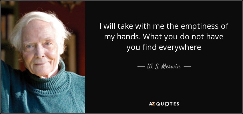 I will take with me the emptiness of my hands. What you do not have you find everywhere - W. S. Merwin