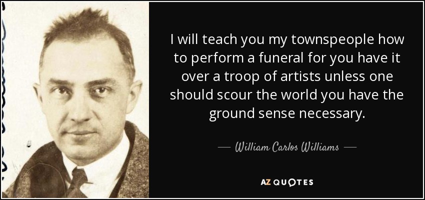 I will teach you my townspeople how to perform a funeral for you have it over a troop of artists unless one should scour the world you have the ground sense necessary. - William Carlos Williams