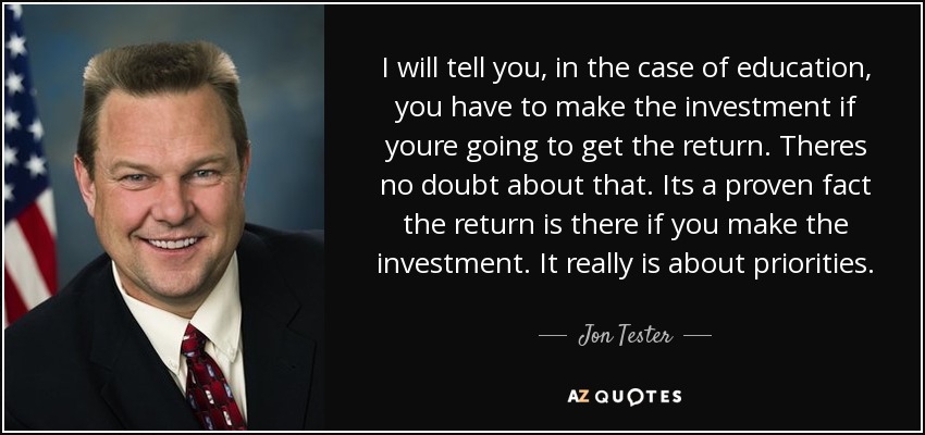 I will tell you, in the case of education, you have to make the investment if youre going to get the return. Theres no doubt about that. Its a proven fact the return is there if you make the investment. It really is about priorities. - Jon Tester