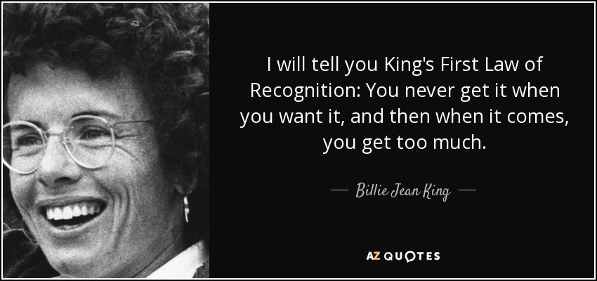 I will tell you King's First Law of Recognition: You never get it when you want it, and then when it comes, you get too much. - Billie Jean King