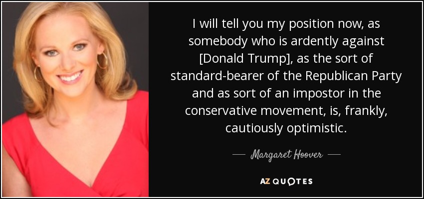 I will tell you my position now, as somebody who is ardently against [Donald Trump], as the sort of standard-bearer of the Republican Party and as sort of an impostor in the conservative movement, is, frankly, cautiously optimistic. - Margaret Hoover