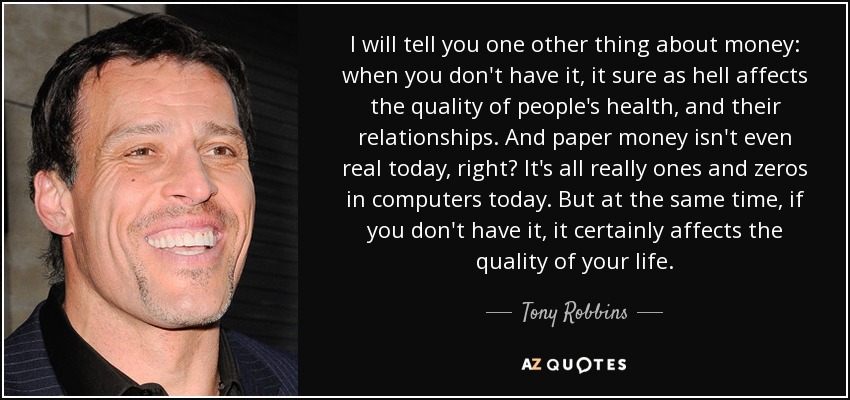 I will tell you one other thing about money: when you don't have it, it sure as hell affects the quality of people's health, and their relationships. And paper money isn't even real today, right? It's all really ones and zeros in computers today. But at the same time, if you don't have it, it certainly affects the quality of your life. - Tony Robbins