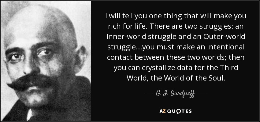 I will tell you one thing that will make you rich for life. There are two struggles: an Inner-world struggle and an Outer-world struggle...you must make an intentional contact between these two worlds; then you can crystallize data for the Third World, the World of the Soul. - G. I. Gurdjieff