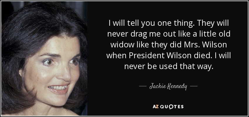 I will tell you one thing. They will never drag me out like a little old widow like they did Mrs. Wilson when President Wilson died. I will never be used that way. - Jackie Kennedy