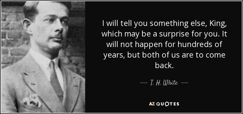 I will tell you something else, King, which may be a surprise for you. It will not happen for hundreds of years, but both of us are to come back. - T. H. White