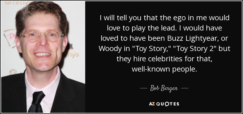 I will tell you that the ego in me would love to play the lead. I would have loved to have been Buzz Lightyear, or Woody in 