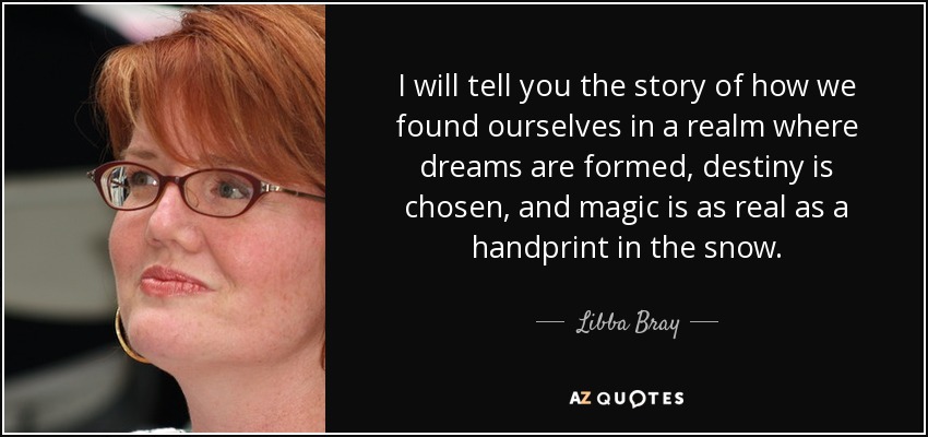 I will tell you the story of how we found ourselves in a realm where dreams are formed, destiny is chosen, and magic is as real as a handprint in the snow. - Libba Bray