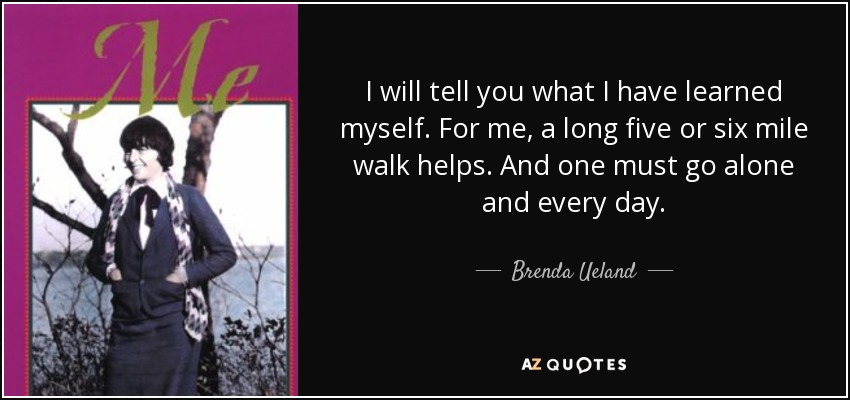 I will tell you what I have learned myself. For me, a long five or six mile walk helps. And one must go alone and every day. - Brenda Ueland