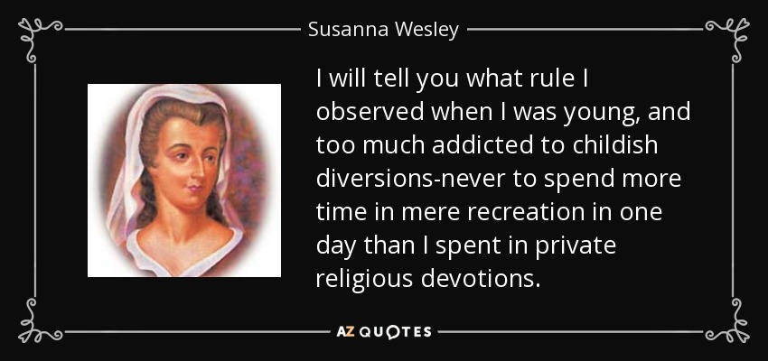 I will tell you what rule I observed when I was young, and too much addicted to childish diversions-never to spend more time in mere recreation in one day than I spent in private religious devotions. - Susanna Wesley