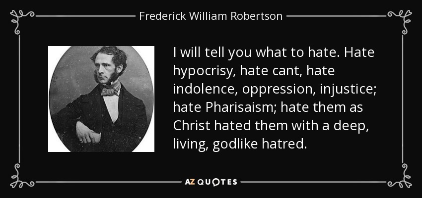 I will tell you what to hate. Hate hypocrisy, hate cant, hate indolence, oppression, injustice; hate Pharisaism; hate them as Christ hated them with a deep, living, godlike hatred. - Frederick William Robertson