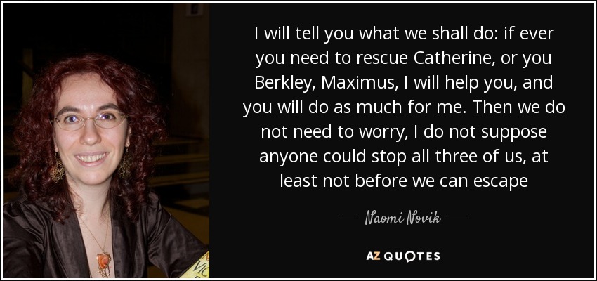 I will tell you what we shall do: if ever you need to rescue Catherine, or you Berkley, Maximus, I will help you, and you will do as much for me. Then we do not need to worry, I do not suppose anyone could stop all three of us, at least not before we can escape - Naomi Novik