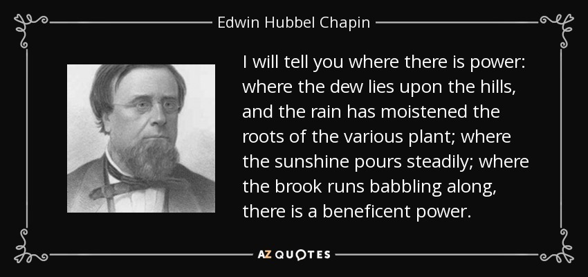 I will tell you where there is power: where the dew lies upon the hills, and the rain has moistened the roots of the various plant; where the sunshine pours steadily; where the brook runs babbling along, there is a beneficent power. - Edwin Hubbel Chapin