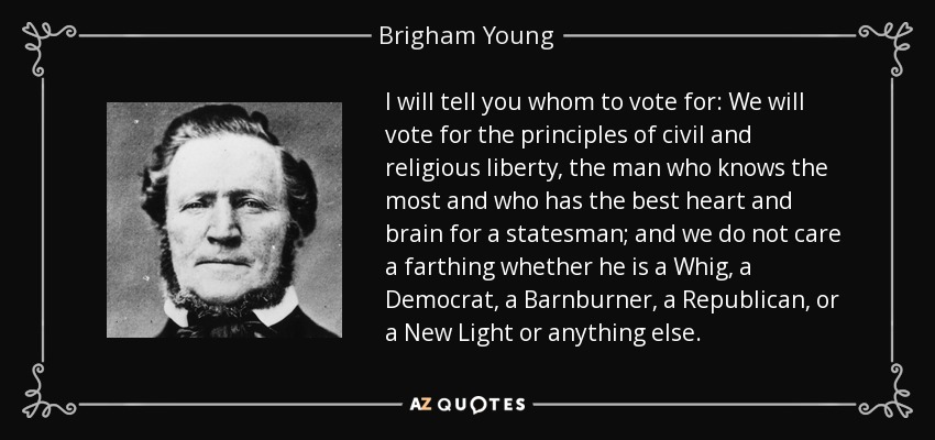 I will tell you whom to vote for: We will vote for the principles of civil and religious liberty, the man who knows the most and who has the best heart and brain for a statesman; and we do not care a farthing whether he is a Whig, a Democrat, a Barnburner, a Republican, or a New Light or anything else. - Brigham Young