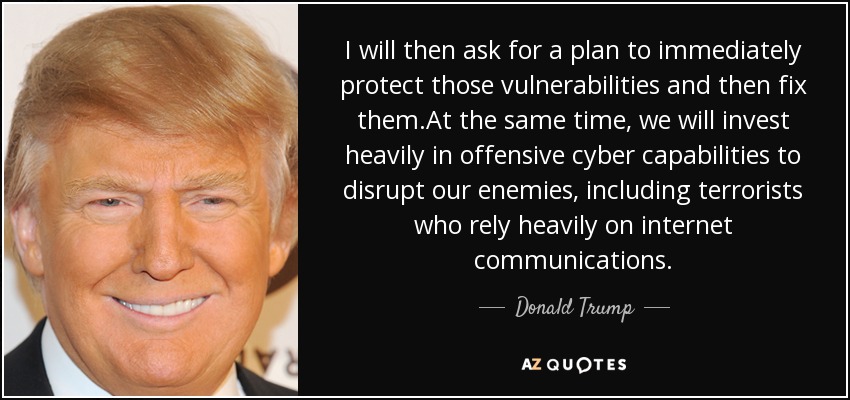 I will then ask for a plan to immediately protect those vulnerabilities and then fix them.At the same time, we will invest heavily in offensive cyber capabilities to disrupt our enemies, including terrorists who rely heavily on internet communications. - Donald Trump