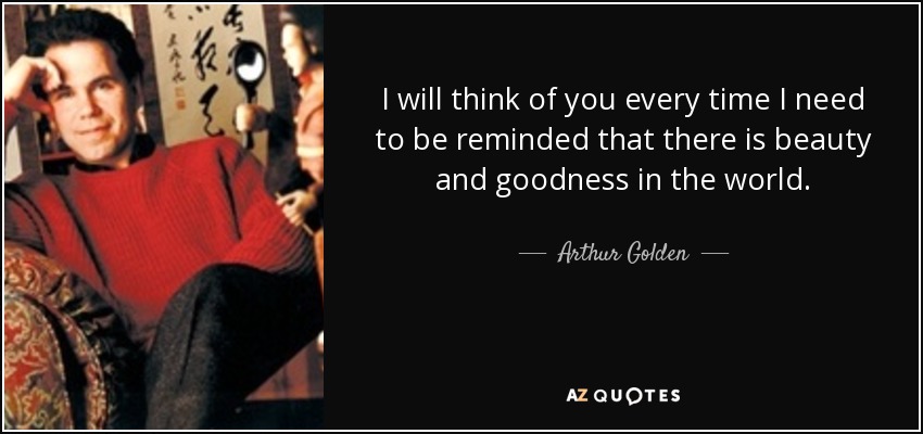 I will think of you every time I need to be reminded that there is beauty and goodness in the world. - Arthur Golden