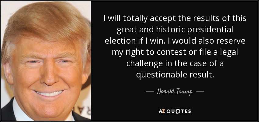 I will totally accept the results of this great and historic presidential election if I win. I would also reserve my right to contest or file a legal challenge in the case of a questionable result. - Donald Trump
