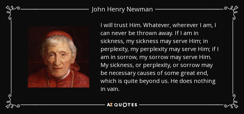 I will trust Him. Whatever, wherever I am, I can never be thrown away. If I am in sickness, my sickness may serve Him; in perplexity, my perplexity may serve Him; if I am in sorrow, my sorrow may serve Him. My sickness, or perplexity, or sorrow may be necessary causes of some great end, which is quite beyond us. He does nothing in vain. - John Henry Newman
