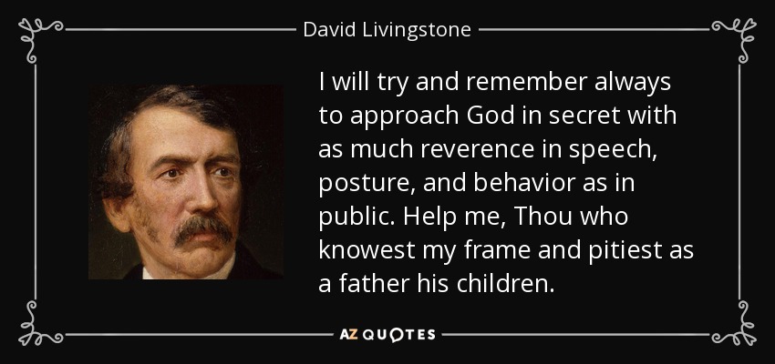 I will try and remember always to approach God in secret with as much reverence in speech, posture, and behavior as in public. Help me, Thou who knowest my frame and pitiest as a father his children. - David Livingstone