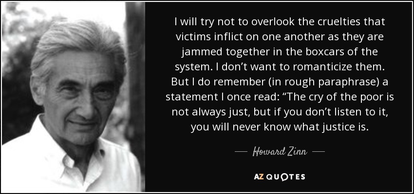 I will try not to overlook the cruelties that victims inflict on one another as they are jammed together in the boxcars of the system. I don’t want to romanticize them. But I do remember (in rough paraphrase) a statement I once read: “The cry of the poor is not always just, but if you don’t listen to it, you will never know what justice is. - Howard Zinn