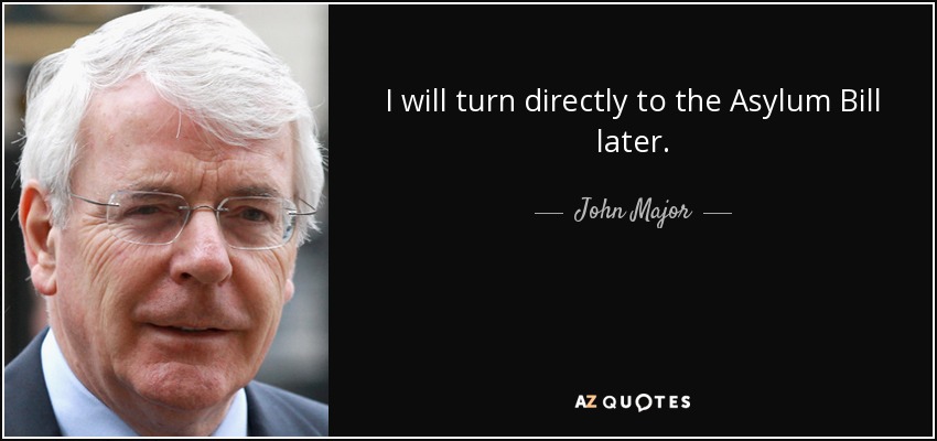 I will turn directly to the Asylum Bill later. - John Major