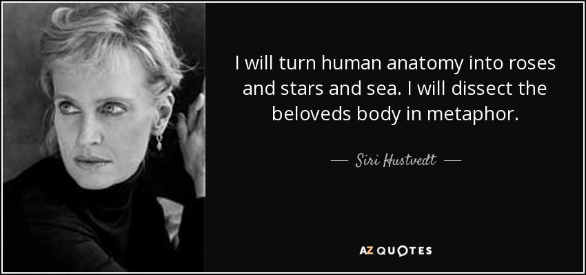 I will turn human anatomy into roses and stars and sea. I will dissect the beloveds body in metaphor. - Siri Hustvedt