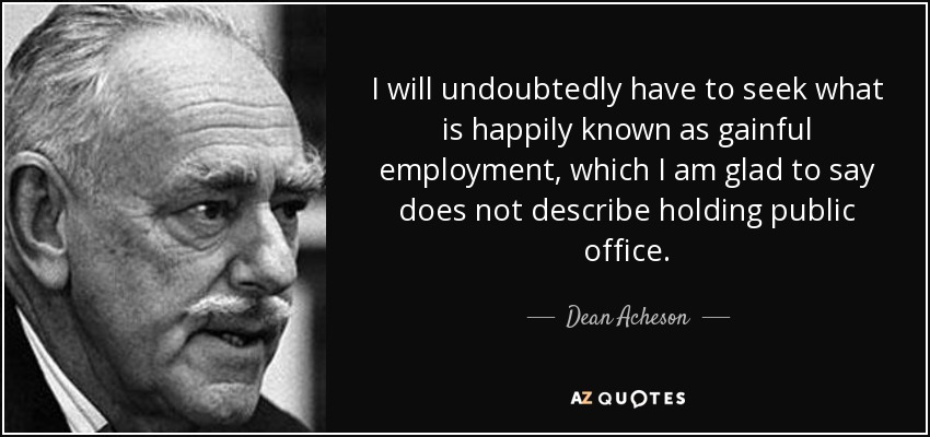 I will undoubtedly have to seek what is happily known as gainful employment, which I am glad to say does not describe holding public office. - Dean Acheson