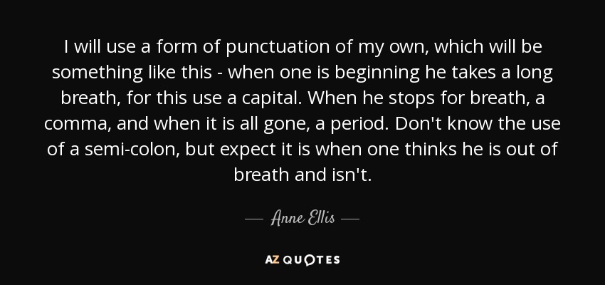 I will use a form of punctuation of my own, which will be something like this - when one is beginning he takes a long breath, for this use a capital. When he stops for breath, a comma, and when it is all gone, a period. Don't know the use of a semi-colon, but expect it is when one thinks he is out of breath and isn't. - Anne Ellis