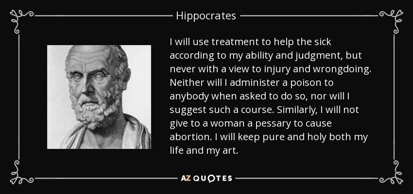 I will use treatment to help the sick according to my ability and judgment, but never with a view to injury and wrongdoing. Neither will I administer a poison to anybody when asked to do so, nor will I suggest such a course. Similarly, I will not give to a woman a pessary to cause abortion. I will keep pure and holy both my life and my art. - Hippocrates