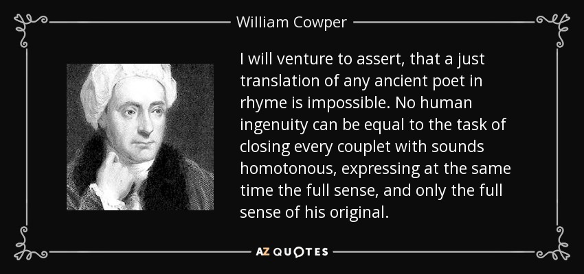 I will venture to assert, that a just translation of any ancient poet in rhyme is impossible. No human ingenuity can be equal to the task of closing every couplet with sounds homotonous, expressing at the same time the full sense, and only the full sense of his original. - William Cowper