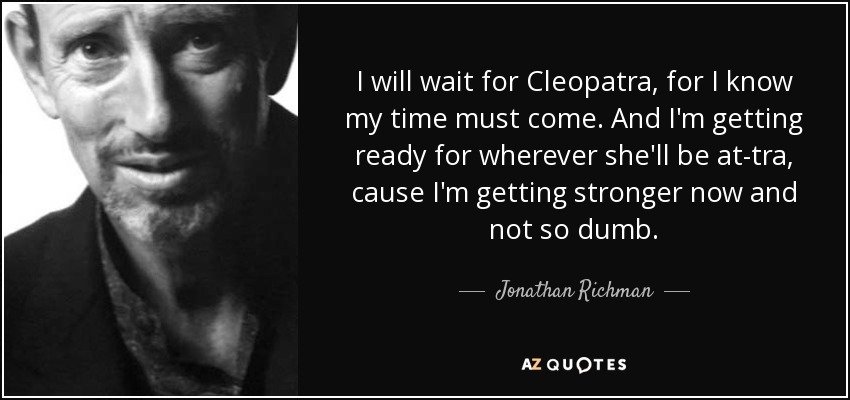 I will wait for Cleopatra, for I know my time must come. And I'm getting ready for wherever she'll be at-tra, cause I'm getting stronger now and not so dumb. - Jonathan Richman