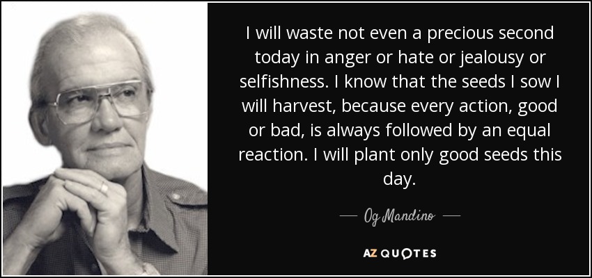 I will waste not even a precious second today in anger or hate or jealousy or selfishness. I know that the seeds I sow I will harvest, because every action, good or bad, is always followed by an equal reaction. I will plant only good seeds this day. - Og Mandino